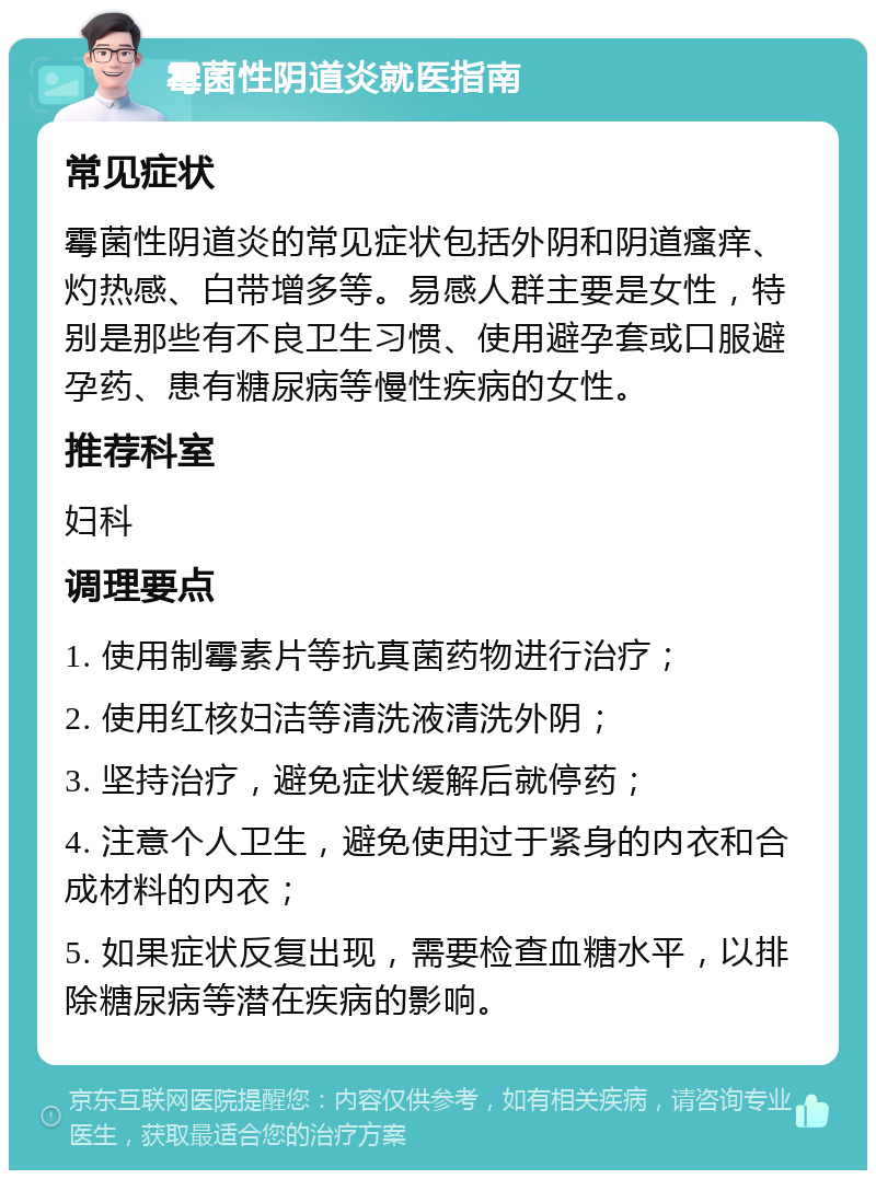 霉菌性阴道炎就医指南 常见症状 霉菌性阴道炎的常见症状包括外阴和阴道瘙痒、灼热感、白带增多等。易感人群主要是女性，特别是那些有不良卫生习惯、使用避孕套或口服避孕药、患有糖尿病等慢性疾病的女性。 推荐科室 妇科 调理要点 1. 使用制霉素片等抗真菌药物进行治疗； 2. 使用红核妇洁等清洗液清洗外阴； 3. 坚持治疗，避免症状缓解后就停药； 4. 注意个人卫生，避免使用过于紧身的内衣和合成材料的内衣； 5. 如果症状反复出现，需要检查血糖水平，以排除糖尿病等潜在疾病的影响。