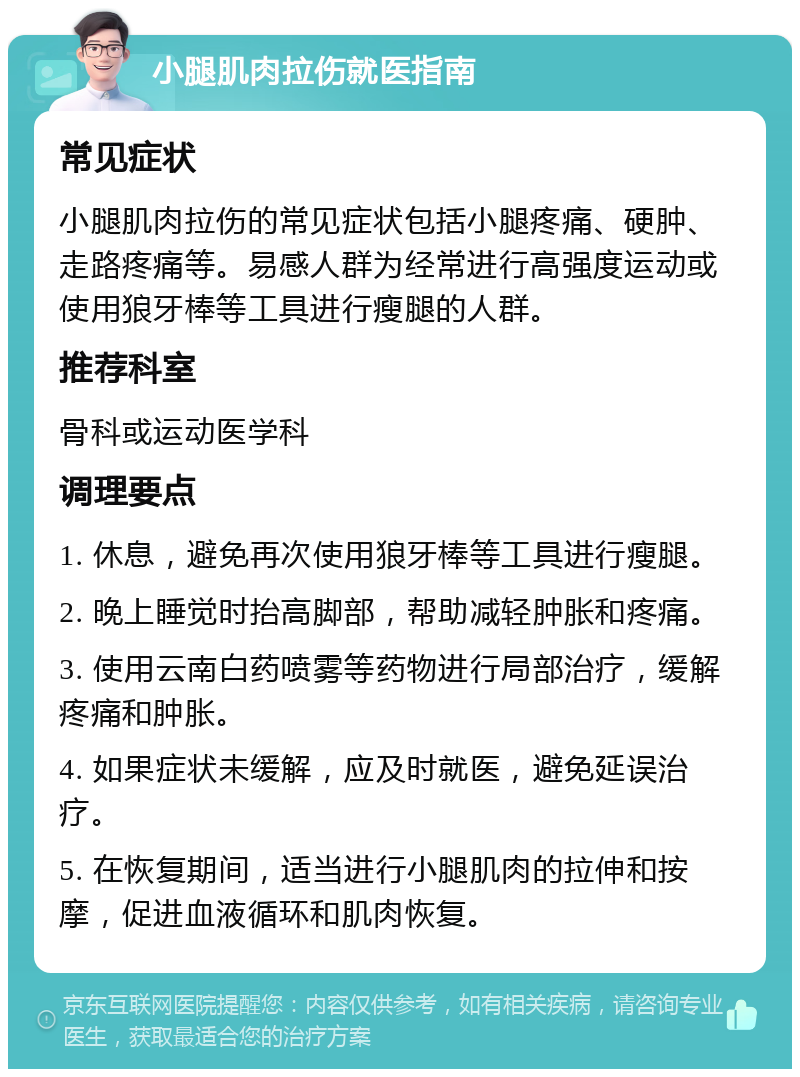 小腿肌肉拉伤就医指南 常见症状 小腿肌肉拉伤的常见症状包括小腿疼痛、硬肿、走路疼痛等。易感人群为经常进行高强度运动或使用狼牙棒等工具进行瘦腿的人群。 推荐科室 骨科或运动医学科 调理要点 1. 休息，避免再次使用狼牙棒等工具进行瘦腿。 2. 晚上睡觉时抬高脚部，帮助减轻肿胀和疼痛。 3. 使用云南白药喷雾等药物进行局部治疗，缓解疼痛和肿胀。 4. 如果症状未缓解，应及时就医，避免延误治疗。 5. 在恢复期间，适当进行小腿肌肉的拉伸和按摩，促进血液循环和肌肉恢复。