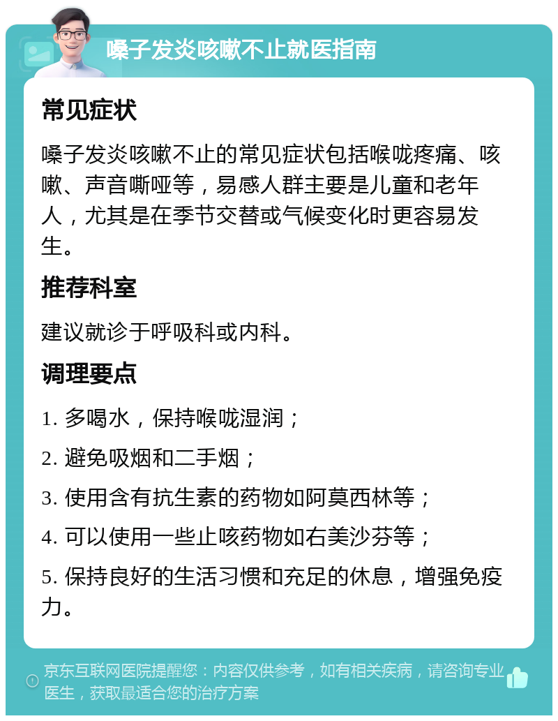 嗓子发炎咳嗽不止就医指南 常见症状 嗓子发炎咳嗽不止的常见症状包括喉咙疼痛、咳嗽、声音嘶哑等，易感人群主要是儿童和老年人，尤其是在季节交替或气候变化时更容易发生。 推荐科室 建议就诊于呼吸科或内科。 调理要点 1. 多喝水，保持喉咙湿润； 2. 避免吸烟和二手烟； 3. 使用含有抗生素的药物如阿莫西林等； 4. 可以使用一些止咳药物如右美沙芬等； 5. 保持良好的生活习惯和充足的休息，增强免疫力。