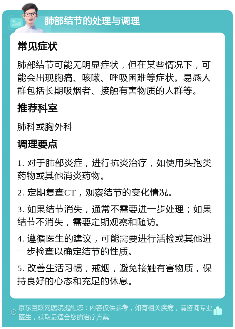 肺部结节的处理与调理 常见症状 肺部结节可能无明显症状，但在某些情况下，可能会出现胸痛、咳嗽、呼吸困难等症状。易感人群包括长期吸烟者、接触有害物质的人群等。 推荐科室 肺科或胸外科 调理要点 1. 对于肺部炎症，进行抗炎治疗，如使用头孢类药物或其他消炎药物。 2. 定期复查CT，观察结节的变化情况。 3. 如果结节消失，通常不需要进一步处理；如果结节不消失，需要定期观察和随访。 4. 遵循医生的建议，可能需要进行活检或其他进一步检查以确定结节的性质。 5. 改善生活习惯，戒烟，避免接触有害物质，保持良好的心态和充足的休息。