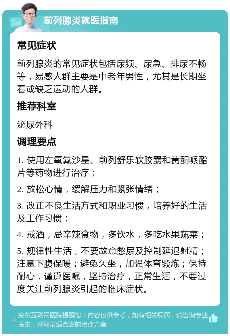 前列腺炎就医指南 常见症状 前列腺炎的常见症状包括尿频、尿急、排尿不畅等，易感人群主要是中老年男性，尤其是长期坐着或缺乏运动的人群。 推荐科室 泌尿外科 调理要点 1. 使用左氧氟沙星、前列舒乐软胶囊和黄酮哌酯片等药物进行治疗； 2. 放松心情，缓解压力和紧张情绪； 3. 改正不良生活方式和职业习惯，培养好的生活及工作习惯； 4. 戒酒，忌辛辣食物，多饮水，多吃水果蔬菜； 5. 规律性生活，不要故意憋尿及控制延迟射精；注意下腹保暖；避免久坐，加强体育锻炼；保持耐心，谨遵医嘱，坚持治疗，正常生活，不要过度关注前列腺炎引起的临床症状。