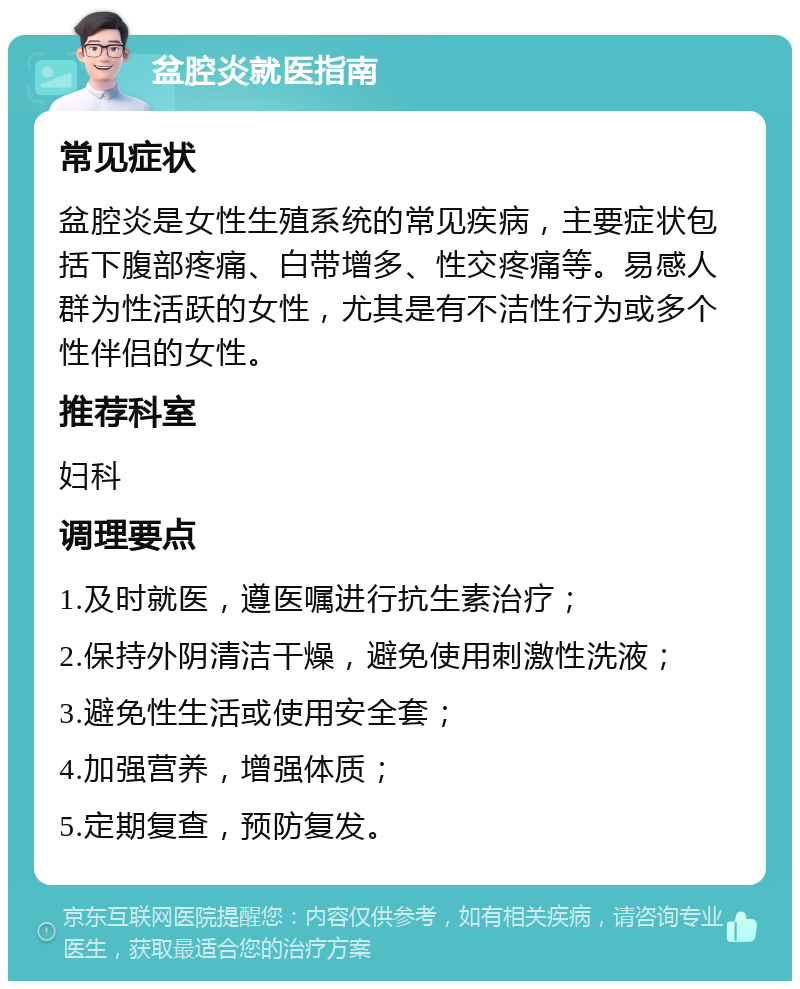 盆腔炎就医指南 常见症状 盆腔炎是女性生殖系统的常见疾病，主要症状包括下腹部疼痛、白带增多、性交疼痛等。易感人群为性活跃的女性，尤其是有不洁性行为或多个性伴侣的女性。 推荐科室 妇科 调理要点 1.及时就医，遵医嘱进行抗生素治疗； 2.保持外阴清洁干燥，避免使用刺激性洗液； 3.避免性生活或使用安全套； 4.加强营养，增强体质； 5.定期复查，预防复发。