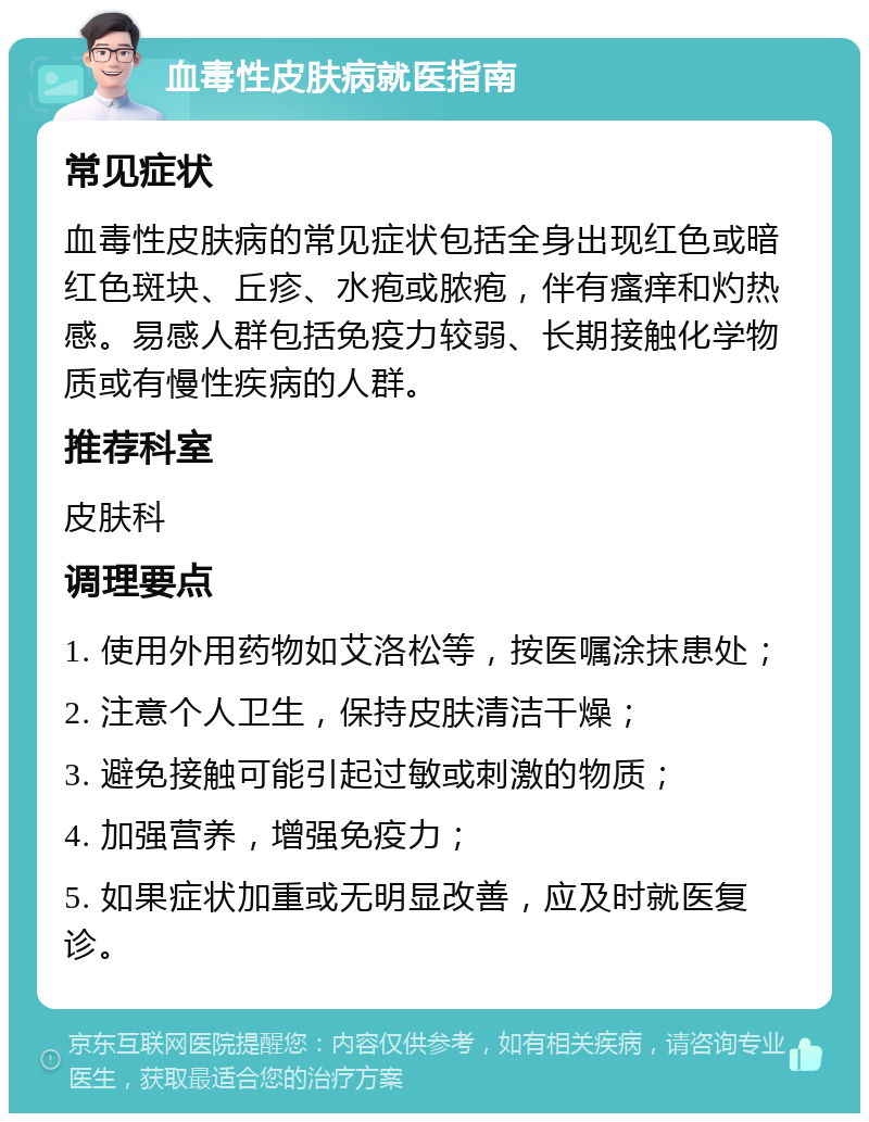 血毒性皮肤病就医指南 常见症状 血毒性皮肤病的常见症状包括全身出现红色或暗红色斑块、丘疹、水疱或脓疱，伴有瘙痒和灼热感。易感人群包括免疫力较弱、长期接触化学物质或有慢性疾病的人群。 推荐科室 皮肤科 调理要点 1. 使用外用药物如艾洛松等，按医嘱涂抹患处； 2. 注意个人卫生，保持皮肤清洁干燥； 3. 避免接触可能引起过敏或刺激的物质； 4. 加强营养，增强免疫力； 5. 如果症状加重或无明显改善，应及时就医复诊。