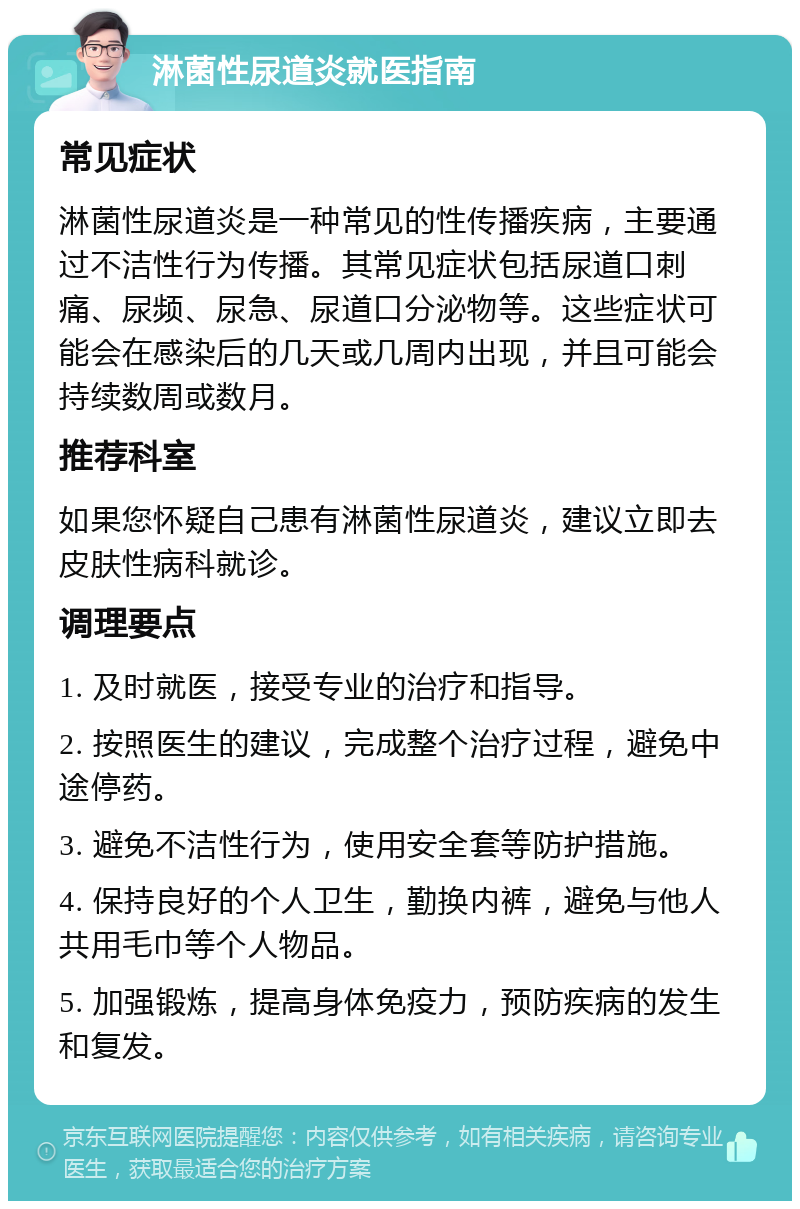 淋菌性尿道炎就医指南 常见症状 淋菌性尿道炎是一种常见的性传播疾病，主要通过不洁性行为传播。其常见症状包括尿道口刺痛、尿频、尿急、尿道口分泌物等。这些症状可能会在感染后的几天或几周内出现，并且可能会持续数周或数月。 推荐科室 如果您怀疑自己患有淋菌性尿道炎，建议立即去皮肤性病科就诊。 调理要点 1. 及时就医，接受专业的治疗和指导。 2. 按照医生的建议，完成整个治疗过程，避免中途停药。 3. 避免不洁性行为，使用安全套等防护措施。 4. 保持良好的个人卫生，勤换内裤，避免与他人共用毛巾等个人物品。 5. 加强锻炼，提高身体免疫力，预防疾病的发生和复发。