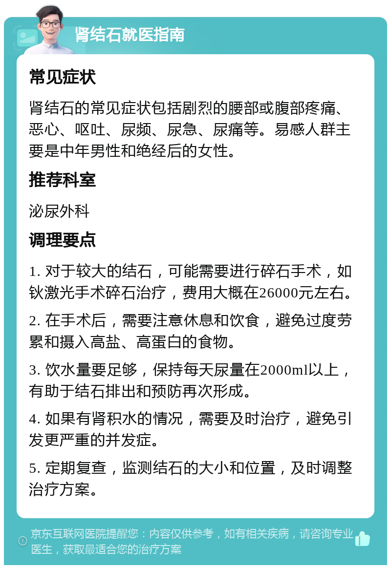 肾结石就医指南 常见症状 肾结石的常见症状包括剧烈的腰部或腹部疼痛、恶心、呕吐、尿频、尿急、尿痛等。易感人群主要是中年男性和绝经后的女性。 推荐科室 泌尿外科 调理要点 1. 对于较大的结石，可能需要进行碎石手术，如钬激光手术碎石治疗，费用大概在26000元左右。 2. 在手术后，需要注意休息和饮食，避免过度劳累和摄入高盐、高蛋白的食物。 3. 饮水量要足够，保持每天尿量在2000ml以上，有助于结石排出和预防再次形成。 4. 如果有肾积水的情况，需要及时治疗，避免引发更严重的并发症。 5. 定期复查，监测结石的大小和位置，及时调整治疗方案。