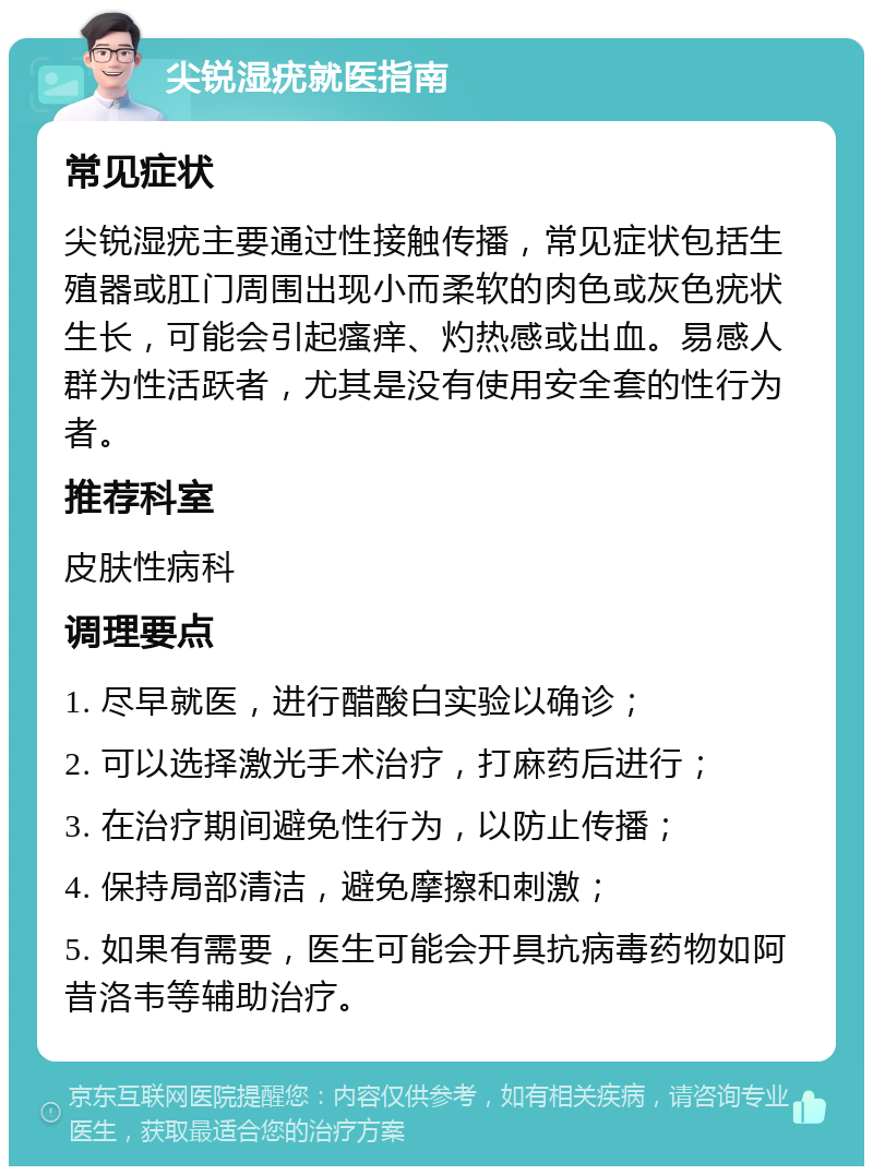 尖锐湿疣就医指南 常见症状 尖锐湿疣主要通过性接触传播，常见症状包括生殖器或肛门周围出现小而柔软的肉色或灰色疣状生长，可能会引起瘙痒、灼热感或出血。易感人群为性活跃者，尤其是没有使用安全套的性行为者。 推荐科室 皮肤性病科 调理要点 1. 尽早就医，进行醋酸白实验以确诊； 2. 可以选择激光手术治疗，打麻药后进行； 3. 在治疗期间避免性行为，以防止传播； 4. 保持局部清洁，避免摩擦和刺激； 5. 如果有需要，医生可能会开具抗病毒药物如阿昔洛韦等辅助治疗。