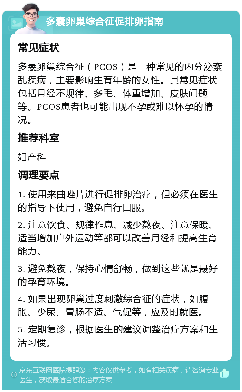 多囊卵巢综合征促排卵指南 常见症状 多囊卵巢综合征（PCOS）是一种常见的内分泌紊乱疾病，主要影响生育年龄的女性。其常见症状包括月经不规律、多毛、体重增加、皮肤问题等。PCOS患者也可能出现不孕或难以怀孕的情况。 推荐科室 妇产科 调理要点 1. 使用来曲唑片进行促排卵治疗，但必须在医生的指导下使用，避免自行口服。 2. 注意饮食、规律作息、减少熬夜、注意保暖、适当增加户外运动等都可以改善月经和提高生育能力。 3. 避免熬夜，保持心情舒畅，做到这些就是最好的孕育环境。 4. 如果出现卵巢过度刺激综合征的症状，如腹胀、少尿、胃肠不适、气促等，应及时就医。 5. 定期复诊，根据医生的建议调整治疗方案和生活习惯。