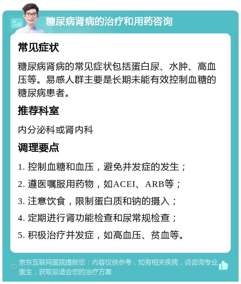 糖尿病肾病的治疗和用药咨询 常见症状 糖尿病肾病的常见症状包括蛋白尿、水肿、高血压等。易感人群主要是长期未能有效控制血糖的糖尿病患者。 推荐科室 内分泌科或肾内科 调理要点 1. 控制血糖和血压，避免并发症的发生； 2. 遵医嘱服用药物，如ACEI、ARB等； 3. 注意饮食，限制蛋白质和钠的摄入； 4. 定期进行肾功能检查和尿常规检查； 5. 积极治疗并发症，如高血压、贫血等。