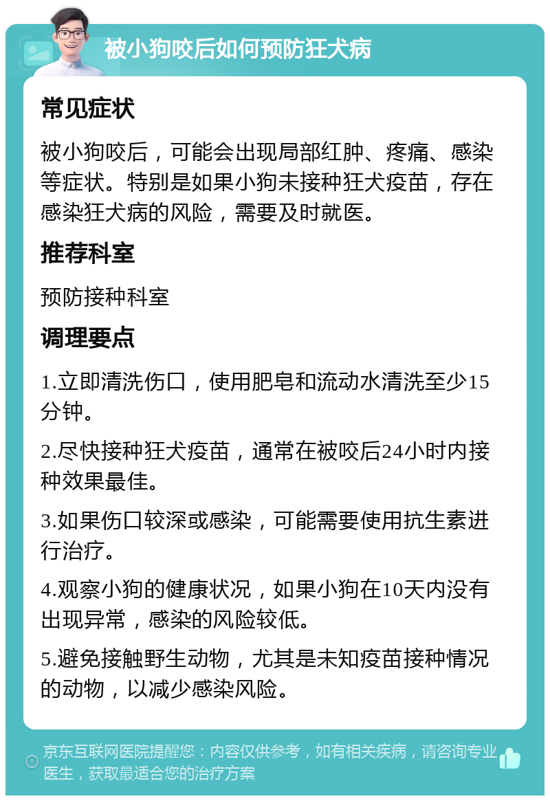 被小狗咬后如何预防狂犬病 常见症状 被小狗咬后，可能会出现局部红肿、疼痛、感染等症状。特别是如果小狗未接种狂犬疫苗，存在感染狂犬病的风险，需要及时就医。 推荐科室 预防接种科室 调理要点 1.立即清洗伤口，使用肥皂和流动水清洗至少15分钟。 2.尽快接种狂犬疫苗，通常在被咬后24小时内接种效果最佳。 3.如果伤口较深或感染，可能需要使用抗生素进行治疗。 4.观察小狗的健康状况，如果小狗在10天内没有出现异常，感染的风险较低。 5.避免接触野生动物，尤其是未知疫苗接种情况的动物，以减少感染风险。