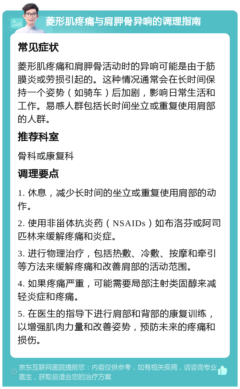 菱形肌疼痛与肩胛骨异响的调理指南 常见症状 菱形肌疼痛和肩胛骨活动时的异响可能是由于筋膜炎或劳损引起的。这种情况通常会在长时间保持一个姿势（如骑车）后加剧，影响日常生活和工作。易感人群包括长时间坐立或重复使用肩部的人群。 推荐科室 骨科或康复科 调理要点 1. 休息，减少长时间的坐立或重复使用肩部的动作。 2. 使用非甾体抗炎药（NSAIDs）如布洛芬或阿司匹林来缓解疼痛和炎症。 3. 进行物理治疗，包括热敷、冷敷、按摩和牵引等方法来缓解疼痛和改善肩部的活动范围。 4. 如果疼痛严重，可能需要局部注射类固醇来减轻炎症和疼痛。 5. 在医生的指导下进行肩部和背部的康复训练，以增强肌肉力量和改善姿势，预防未来的疼痛和损伤。