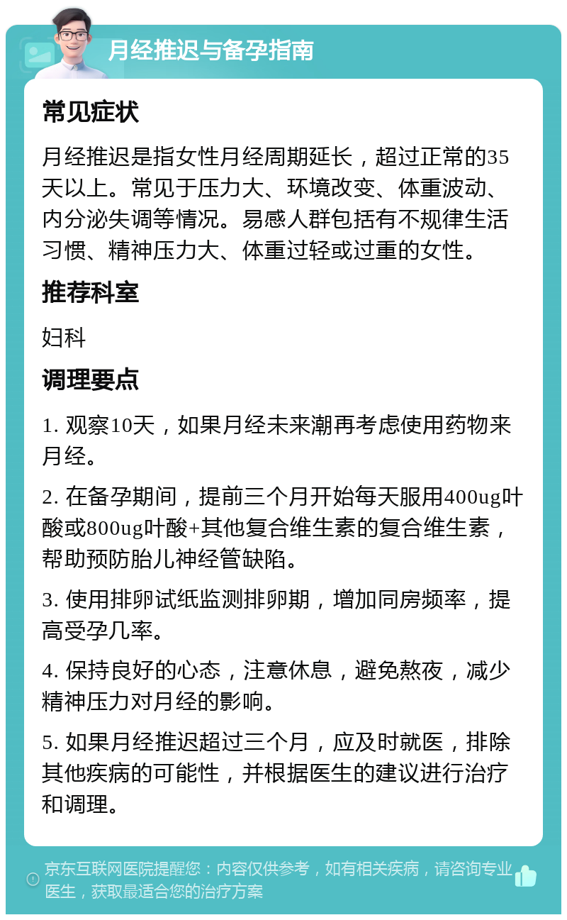 月经推迟与备孕指南 常见症状 月经推迟是指女性月经周期延长，超过正常的35天以上。常见于压力大、环境改变、体重波动、内分泌失调等情况。易感人群包括有不规律生活习惯、精神压力大、体重过轻或过重的女性。 推荐科室 妇科 调理要点 1. 观察10天，如果月经未来潮再考虑使用药物来月经。 2. 在备孕期间，提前三个月开始每天服用400ug叶酸或800ug叶酸+其他复合维生素的复合维生素，帮助预防胎儿神经管缺陷。 3. 使用排卵试纸监测排卵期，增加同房频率，提高受孕几率。 4. 保持良好的心态，注意休息，避免熬夜，减少精神压力对月经的影响。 5. 如果月经推迟超过三个月，应及时就医，排除其他疾病的可能性，并根据医生的建议进行治疗和调理。