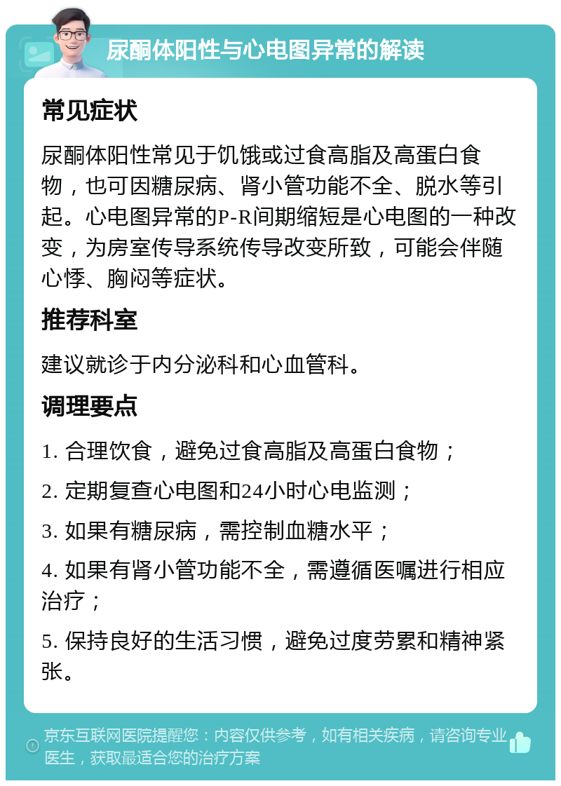 尿酮体阳性与心电图异常的解读 常见症状 尿酮体阳性常见于饥饿或过食高脂及高蛋白食物，也可因糖尿病、肾小管功能不全、脱水等引起。心电图异常的P-R间期缩短是心电图的一种改变，为房室传导系统传导改变所致，可能会伴随心悸、胸闷等症状。 推荐科室 建议就诊于内分泌科和心血管科。 调理要点 1. 合理饮食，避免过食高脂及高蛋白食物； 2. 定期复查心电图和24小时心电监测； 3. 如果有糖尿病，需控制血糖水平； 4. 如果有肾小管功能不全，需遵循医嘱进行相应治疗； 5. 保持良好的生活习惯，避免过度劳累和精神紧张。