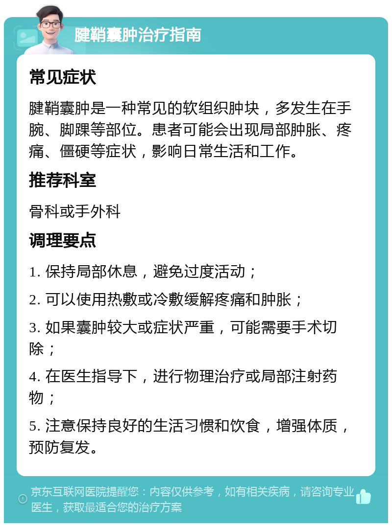 腱鞘囊肿治疗指南 常见症状 腱鞘囊肿是一种常见的软组织肿块，多发生在手腕、脚踝等部位。患者可能会出现局部肿胀、疼痛、僵硬等症状，影响日常生活和工作。 推荐科室 骨科或手外科 调理要点 1. 保持局部休息，避免过度活动； 2. 可以使用热敷或冷敷缓解疼痛和肿胀； 3. 如果囊肿较大或症状严重，可能需要手术切除； 4. 在医生指导下，进行物理治疗或局部注射药物； 5. 注意保持良好的生活习惯和饮食，增强体质，预防复发。