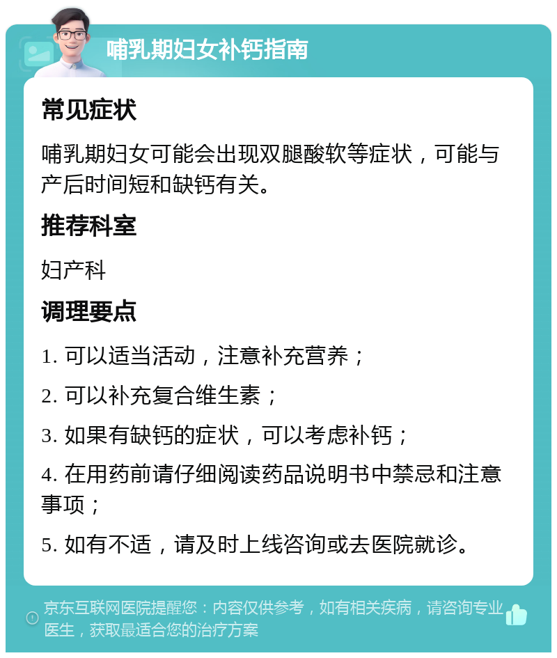 哺乳期妇女补钙指南 常见症状 哺乳期妇女可能会出现双腿酸软等症状，可能与产后时间短和缺钙有关。 推荐科室 妇产科 调理要点 1. 可以适当活动，注意补充营养； 2. 可以补充复合维生素； 3. 如果有缺钙的症状，可以考虑补钙； 4. 在用药前请仔细阅读药品说明书中禁忌和注意事项； 5. 如有不适，请及时上线咨询或去医院就诊。