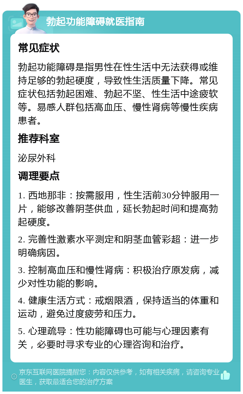 勃起功能障碍就医指南 常见症状 勃起功能障碍是指男性在性生活中无法获得或维持足够的勃起硬度，导致性生活质量下降。常见症状包括勃起困难、勃起不坚、性生活中途疲软等。易感人群包括高血压、慢性肾病等慢性疾病患者。 推荐科室 泌尿外科 调理要点 1. 西地那非：按需服用，性生活前30分钟服用一片，能够改善阴茎供血，延长勃起时间和提高勃起硬度。 2. 完善性激素水平测定和阴茎血管彩超：进一步明确病因。 3. 控制高血压和慢性肾病：积极治疗原发病，减少对性功能的影响。 4. 健康生活方式：戒烟限酒，保持适当的体重和运动，避免过度疲劳和压力。 5. 心理疏导：性功能障碍也可能与心理因素有关，必要时寻求专业的心理咨询和治疗。