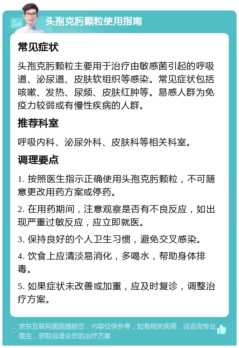 头孢克肟颗粒使用指南 常见症状 头孢克肟颗粒主要用于治疗由敏感菌引起的呼吸道、泌尿道、皮肤软组织等感染。常见症状包括咳嗽、发热、尿频、皮肤红肿等。易感人群为免疫力较弱或有慢性疾病的人群。 推荐科室 呼吸内科、泌尿外科、皮肤科等相关科室。 调理要点 1. 按照医生指示正确使用头孢克肟颗粒，不可随意更改用药方案或停药。 2. 在用药期间，注意观察是否有不良反应，如出现严重过敏反应，应立即就医。 3. 保持良好的个人卫生习惯，避免交叉感染。 4. 饮食上应清淡易消化，多喝水，帮助身体排毒。 5. 如果症状未改善或加重，应及时复诊，调整治疗方案。