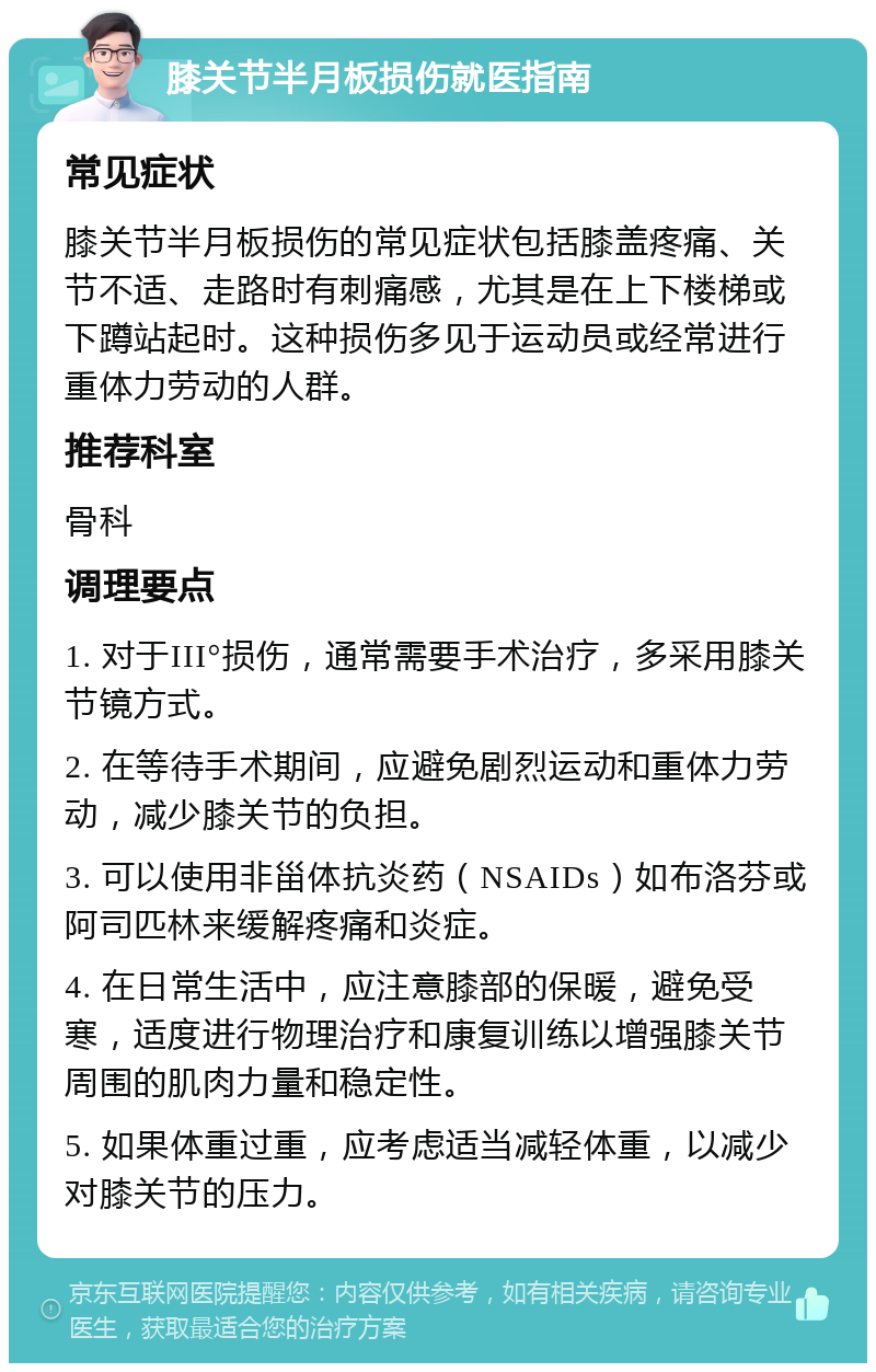 膝关节半月板损伤就医指南 常见症状 膝关节半月板损伤的常见症状包括膝盖疼痛、关节不适、走路时有刺痛感，尤其是在上下楼梯或下蹲站起时。这种损伤多见于运动员或经常进行重体力劳动的人群。 推荐科室 骨科 调理要点 1. 对于III°损伤，通常需要手术治疗，多采用膝关节镜方式。 2. 在等待手术期间，应避免剧烈运动和重体力劳动，减少膝关节的负担。 3. 可以使用非甾体抗炎药（NSAIDs）如布洛芬或阿司匹林来缓解疼痛和炎症。 4. 在日常生活中，应注意膝部的保暖，避免受寒，适度进行物理治疗和康复训练以增强膝关节周围的肌肉力量和稳定性。 5. 如果体重过重，应考虑适当减轻体重，以减少对膝关节的压力。