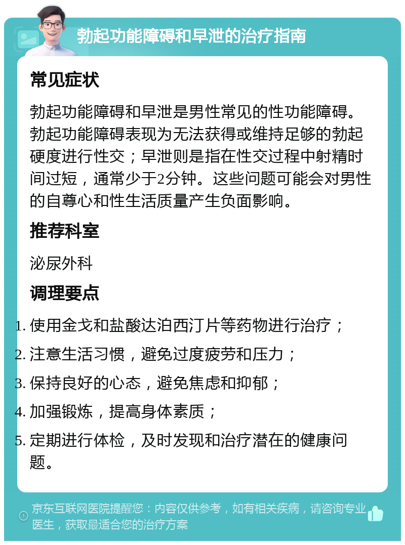 勃起功能障碍和早泄的治疗指南 常见症状 勃起功能障碍和早泄是男性常见的性功能障碍。勃起功能障碍表现为无法获得或维持足够的勃起硬度进行性交；早泄则是指在性交过程中射精时间过短，通常少于2分钟。这些问题可能会对男性的自尊心和性生活质量产生负面影响。 推荐科室 泌尿外科 调理要点 使用金戈和盐酸达泊西汀片等药物进行治疗； 注意生活习惯，避免过度疲劳和压力； 保持良好的心态，避免焦虑和抑郁； 加强锻炼，提高身体素质； 定期进行体检，及时发现和治疗潜在的健康问题。