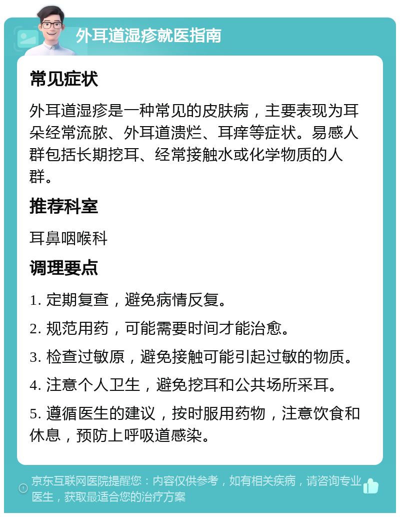 外耳道湿疹就医指南 常见症状 外耳道湿疹是一种常见的皮肤病，主要表现为耳朵经常流脓、外耳道溃烂、耳痒等症状。易感人群包括长期挖耳、经常接触水或化学物质的人群。 推荐科室 耳鼻咽喉科 调理要点 1. 定期复查，避免病情反复。 2. 规范用药，可能需要时间才能治愈。 3. 检查过敏原，避免接触可能引起过敏的物质。 4. 注意个人卫生，避免挖耳和公共场所采耳。 5. 遵循医生的建议，按时服用药物，注意饮食和休息，预防上呼吸道感染。