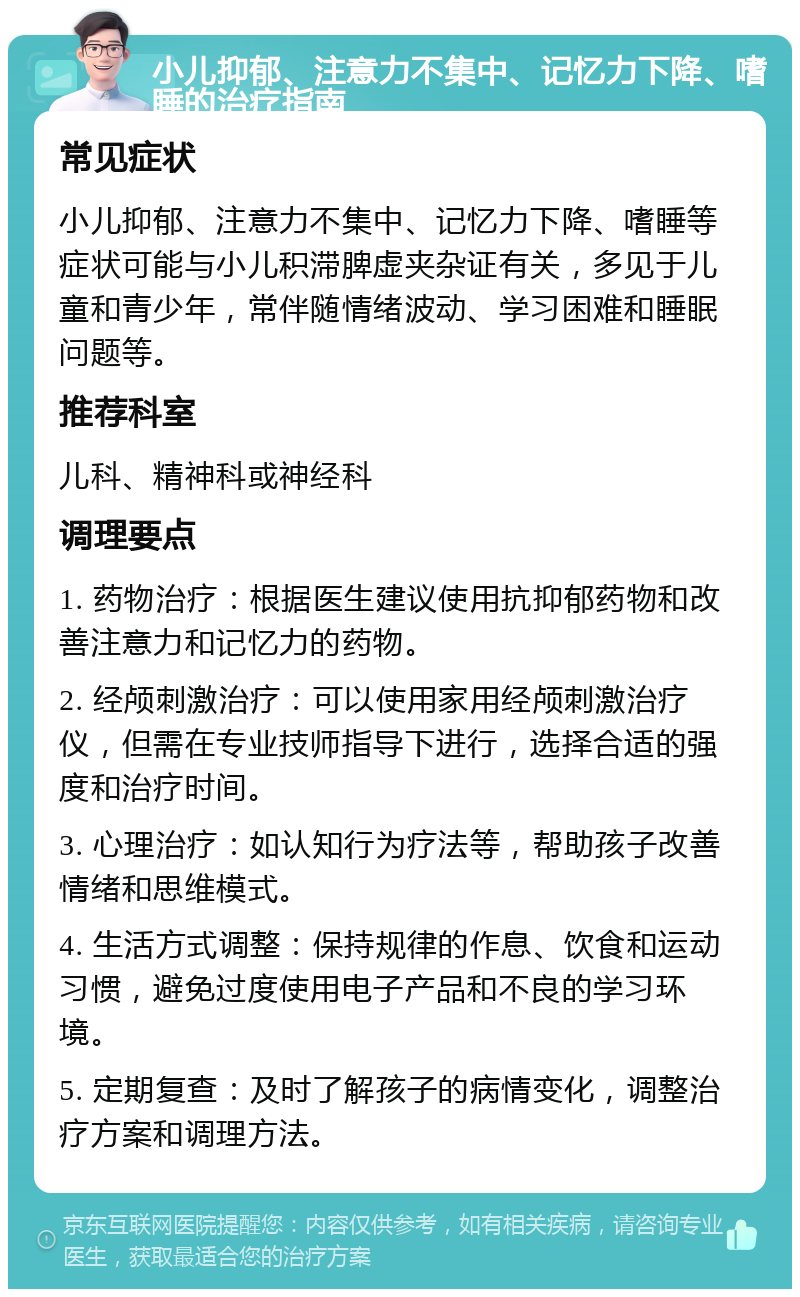 小儿抑郁、注意力不集中、记忆力下降、嗜睡的治疗指南 常见症状 小儿抑郁、注意力不集中、记忆力下降、嗜睡等症状可能与小儿积滞脾虚夹杂证有关，多见于儿童和青少年，常伴随情绪波动、学习困难和睡眠问题等。 推荐科室 儿科、精神科或神经科 调理要点 1. 药物治疗：根据医生建议使用抗抑郁药物和改善注意力和记忆力的药物。 2. 经颅刺激治疗：可以使用家用经颅刺激治疗仪，但需在专业技师指导下进行，选择合适的强度和治疗时间。 3. 心理治疗：如认知行为疗法等，帮助孩子改善情绪和思维模式。 4. 生活方式调整：保持规律的作息、饮食和运动习惯，避免过度使用电子产品和不良的学习环境。 5. 定期复查：及时了解孩子的病情变化，调整治疗方案和调理方法。