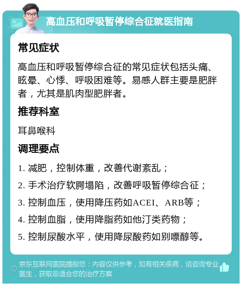 高血压和呼吸暂停综合征就医指南 常见症状 高血压和呼吸暂停综合征的常见症状包括头痛、眩晕、心悸、呼吸困难等。易感人群主要是肥胖者，尤其是肌肉型肥胖者。 推荐科室 耳鼻喉科 调理要点 1. 减肥，控制体重，改善代谢紊乱； 2. 手术治疗软腭塌陷，改善呼吸暂停综合征； 3. 控制血压，使用降压药如ACEI、ARB等； 4. 控制血脂，使用降脂药如他汀类药物； 5. 控制尿酸水平，使用降尿酸药如别嘌醇等。