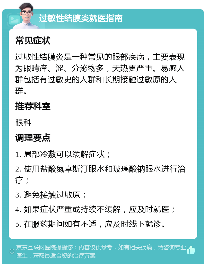 过敏性结膜炎就医指南 常见症状 过敏性结膜炎是一种常见的眼部疾病，主要表现为眼睛痒、涩、分泌物多，天热更严重。易感人群包括有过敏史的人群和长期接触过敏原的人群。 推荐科室 眼科 调理要点 1. 局部冷敷可以缓解症状； 2. 使用盐酸氮卓斯汀眼水和玻璃酸钠眼水进行治疗； 3. 避免接触过敏原； 4. 如果症状严重或持续不缓解，应及时就医； 5. 在服药期间如有不适，应及时线下就诊。