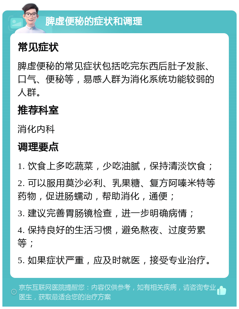 脾虚便秘的症状和调理 常见症状 脾虚便秘的常见症状包括吃完东西后肚子发胀、口气、便秘等，易感人群为消化系统功能较弱的人群。 推荐科室 消化内科 调理要点 1. 饮食上多吃蔬菜，少吃油腻，保持清淡饮食； 2. 可以服用莫沙必利、乳果糖、复方阿嗪米特等药物，促进肠蠕动，帮助消化，通便； 3. 建议完善胃肠镜检查，进一步明确病情； 4. 保持良好的生活习惯，避免熬夜、过度劳累等； 5. 如果症状严重，应及时就医，接受专业治疗。