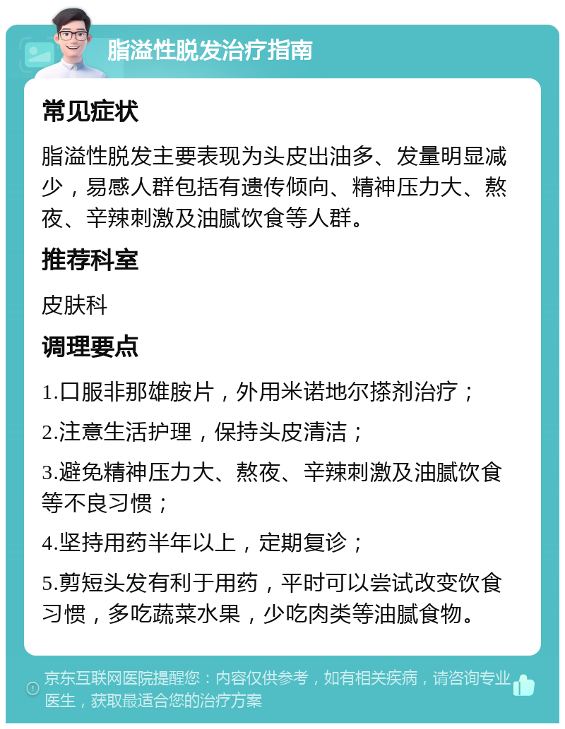 脂溢性脱发治疗指南 常见症状 脂溢性脱发主要表现为头皮出油多、发量明显减少，易感人群包括有遗传倾向、精神压力大、熬夜、辛辣刺激及油腻饮食等人群。 推荐科室 皮肤科 调理要点 1.口服非那雄胺片，外用米诺地尔搽剂治疗； 2.注意生活护理，保持头皮清洁； 3.避免精神压力大、熬夜、辛辣刺激及油腻饮食等不良习惯； 4.坚持用药半年以上，定期复诊； 5.剪短头发有利于用药，平时可以尝试改变饮食习惯，多吃蔬菜水果，少吃肉类等油腻食物。