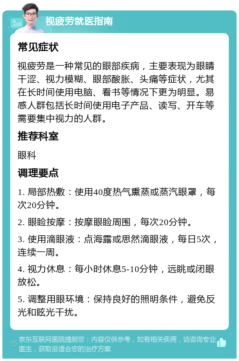 视疲劳就医指南 常见症状 视疲劳是一种常见的眼部疾病，主要表现为眼睛干涩、视力模糊、眼部酸胀、头痛等症状，尤其在长时间使用电脑、看书等情况下更为明显。易感人群包括长时间使用电子产品、读写、开车等需要集中视力的人群。 推荐科室 眼科 调理要点 1. 局部热敷：使用40度热气熏蒸或蒸汽眼罩，每次20分钟。 2. 眼睑按摩：按摩眼睑周围，每次20分钟。 3. 使用滴眼液：点海露或思然滴眼液，每日5次，连续一周。 4. 视力休息：每小时休息5-10分钟，远眺或闭眼放松。 5. 调整用眼环境：保持良好的照明条件，避免反光和眩光干扰。