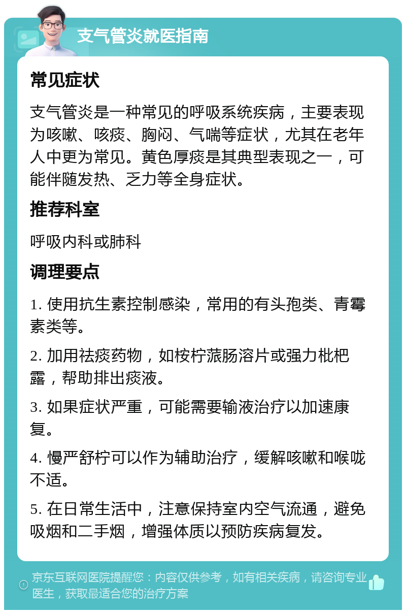 支气管炎就医指南 常见症状 支气管炎是一种常见的呼吸系统疾病，主要表现为咳嗽、咳痰、胸闷、气喘等症状，尤其在老年人中更为常见。黄色厚痰是其典型表现之一，可能伴随发热、乏力等全身症状。 推荐科室 呼吸内科或肺科 调理要点 1. 使用抗生素控制感染，常用的有头孢类、青霉素类等。 2. 加用祛痰药物，如桉柠蒎肠溶片或强力枇杷露，帮助排出痰液。 3. 如果症状严重，可能需要输液治疗以加速康复。 4. 慢严舒柠可以作为辅助治疗，缓解咳嗽和喉咙不适。 5. 在日常生活中，注意保持室内空气流通，避免吸烟和二手烟，增强体质以预防疾病复发。