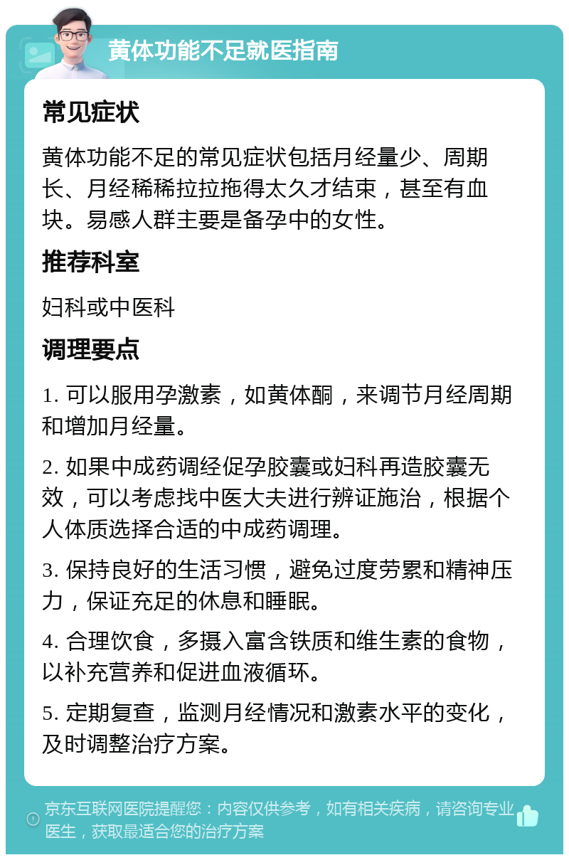 黄体功能不足就医指南 常见症状 黄体功能不足的常见症状包括月经量少、周期长、月经稀稀拉拉拖得太久才结束，甚至有血块。易感人群主要是备孕中的女性。 推荐科室 妇科或中医科 调理要点 1. 可以服用孕激素，如黄体酮，来调节月经周期和增加月经量。 2. 如果中成药调经促孕胶囊或妇科再造胶囊无效，可以考虑找中医大夫进行辨证施治，根据个人体质选择合适的中成药调理。 3. 保持良好的生活习惯，避免过度劳累和精神压力，保证充足的休息和睡眠。 4. 合理饮食，多摄入富含铁质和维生素的食物，以补充营养和促进血液循环。 5. 定期复查，监测月经情况和激素水平的变化，及时调整治疗方案。