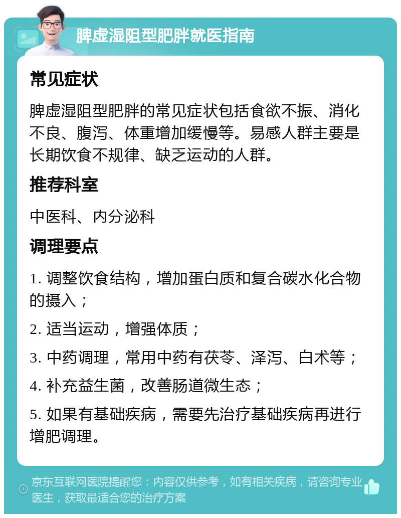 脾虚湿阻型肥胖就医指南 常见症状 脾虚湿阻型肥胖的常见症状包括食欲不振、消化不良、腹泻、体重增加缓慢等。易感人群主要是长期饮食不规律、缺乏运动的人群。 推荐科室 中医科、内分泌科 调理要点 1. 调整饮食结构，增加蛋白质和复合碳水化合物的摄入； 2. 适当运动，增强体质； 3. 中药调理，常用中药有茯苓、泽泻、白术等； 4. 补充益生菌，改善肠道微生态； 5. 如果有基础疾病，需要先治疗基础疾病再进行增肥调理。