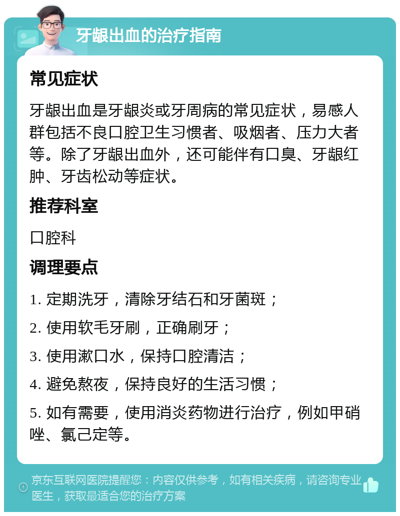 牙龈出血的治疗指南 常见症状 牙龈出血是牙龈炎或牙周病的常见症状，易感人群包括不良口腔卫生习惯者、吸烟者、压力大者等。除了牙龈出血外，还可能伴有口臭、牙龈红肿、牙齿松动等症状。 推荐科室 口腔科 调理要点 1. 定期洗牙，清除牙结石和牙菌斑； 2. 使用软毛牙刷，正确刷牙； 3. 使用漱口水，保持口腔清洁； 4. 避免熬夜，保持良好的生活习惯； 5. 如有需要，使用消炎药物进行治疗，例如甲硝唑、氯己定等。