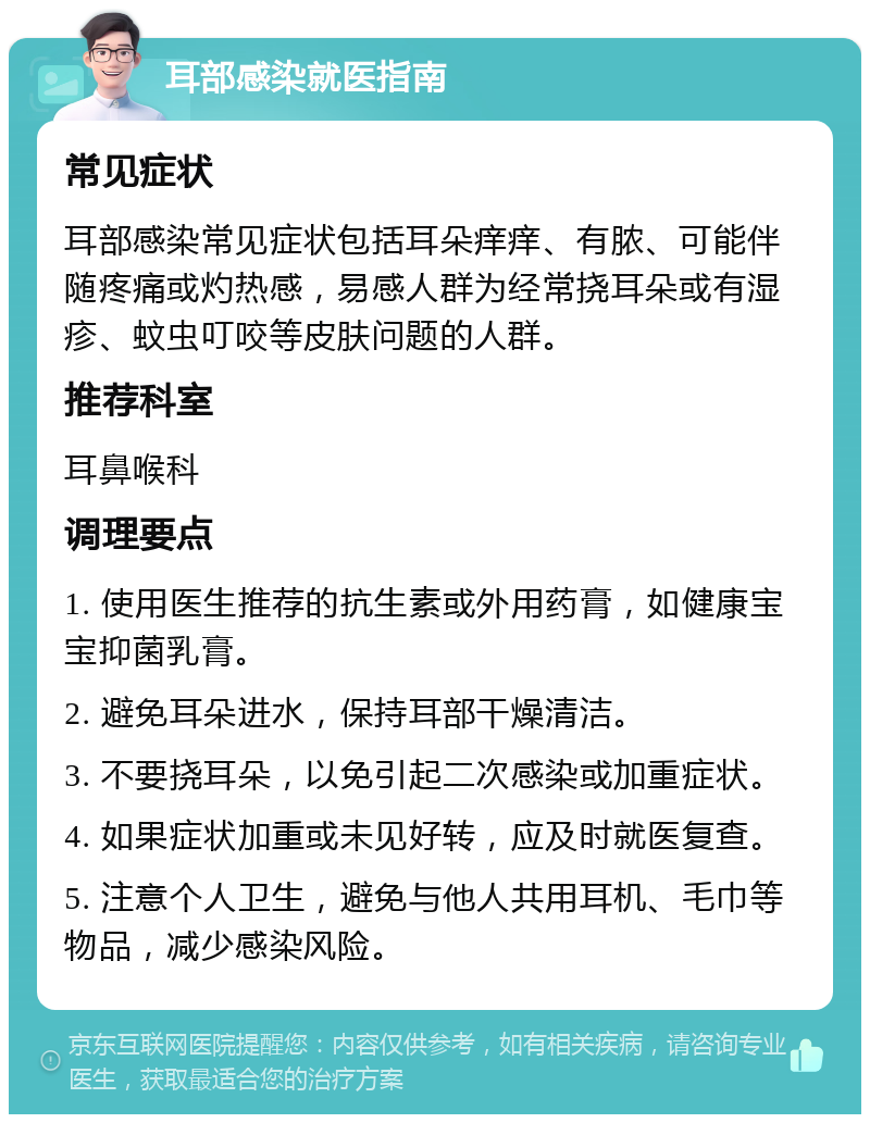 耳部感染就医指南 常见症状 耳部感染常见症状包括耳朵痒痒、有脓、可能伴随疼痛或灼热感，易感人群为经常挠耳朵或有湿疹、蚊虫叮咬等皮肤问题的人群。 推荐科室 耳鼻喉科 调理要点 1. 使用医生推荐的抗生素或外用药膏，如健康宝宝抑菌乳膏。 2. 避免耳朵进水，保持耳部干燥清洁。 3. 不要挠耳朵，以免引起二次感染或加重症状。 4. 如果症状加重或未见好转，应及时就医复查。 5. 注意个人卫生，避免与他人共用耳机、毛巾等物品，减少感染风险。