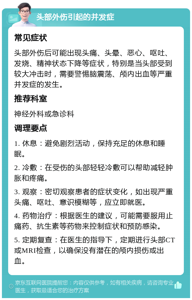 头部外伤引起的并发症 常见症状 头部外伤后可能出现头痛、头晕、恶心、呕吐、发烧、精神状态下降等症状，特别是当头部受到较大冲击时，需要警惕脑震荡、颅内出血等严重并发症的发生。 推荐科室 神经外科或急诊科 调理要点 1. 休息：避免剧烈活动，保持充足的休息和睡眠。 2. 冷敷：在受伤的头部轻轻冷敷可以帮助减轻肿胀和疼痛。 3. 观察：密切观察患者的症状变化，如出现严重头痛、呕吐、意识模糊等，应立即就医。 4. 药物治疗：根据医生的建议，可能需要服用止痛药、抗生素等药物来控制症状和预防感染。 5. 定期复查：在医生的指导下，定期进行头部CT或MRI检查，以确保没有潜在的颅内损伤或出血。