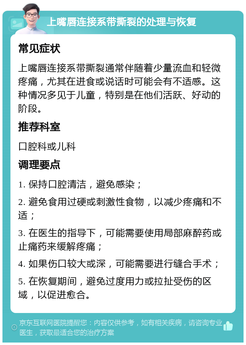 上嘴唇连接系带撕裂的处理与恢复 常见症状 上嘴唇连接系带撕裂通常伴随着少量流血和轻微疼痛，尤其在进食或说话时可能会有不适感。这种情况多见于儿童，特别是在他们活跃、好动的阶段。 推荐科室 口腔科或儿科 调理要点 1. 保持口腔清洁，避免感染； 2. 避免食用过硬或刺激性食物，以减少疼痛和不适； 3. 在医生的指导下，可能需要使用局部麻醉药或止痛药来缓解疼痛； 4. 如果伤口较大或深，可能需要进行缝合手术； 5. 在恢复期间，避免过度用力或拉扯受伤的区域，以促进愈合。