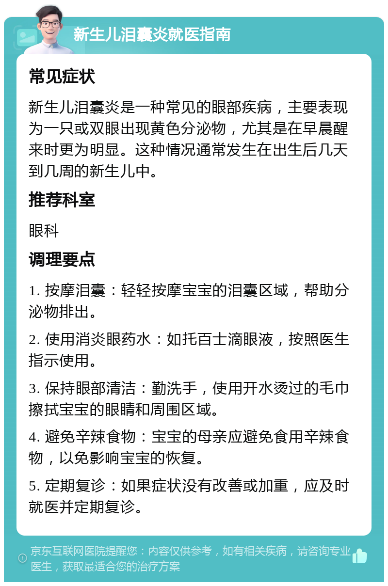 新生儿泪囊炎就医指南 常见症状 新生儿泪囊炎是一种常见的眼部疾病，主要表现为一只或双眼出现黄色分泌物，尤其是在早晨醒来时更为明显。这种情况通常发生在出生后几天到几周的新生儿中。 推荐科室 眼科 调理要点 1. 按摩泪囊：轻轻按摩宝宝的泪囊区域，帮助分泌物排出。 2. 使用消炎眼药水：如托百士滴眼液，按照医生指示使用。 3. 保持眼部清洁：勤洗手，使用开水烫过的毛巾擦拭宝宝的眼睛和周围区域。 4. 避免辛辣食物：宝宝的母亲应避免食用辛辣食物，以免影响宝宝的恢复。 5. 定期复诊：如果症状没有改善或加重，应及时就医并定期复诊。