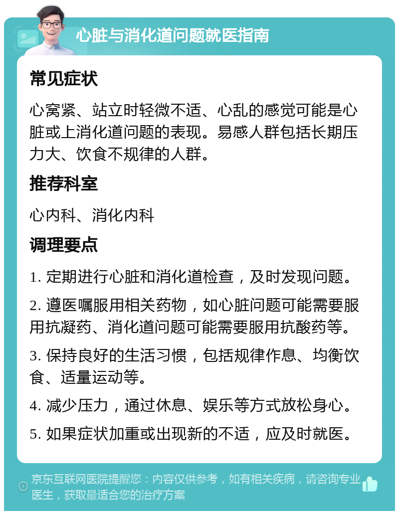 心脏与消化道问题就医指南 常见症状 心窝紧、站立时轻微不适、心乱的感觉可能是心脏或上消化道问题的表现。易感人群包括长期压力大、饮食不规律的人群。 推荐科室 心内科、消化内科 调理要点 1. 定期进行心脏和消化道检查，及时发现问题。 2. 遵医嘱服用相关药物，如心脏问题可能需要服用抗凝药、消化道问题可能需要服用抗酸药等。 3. 保持良好的生活习惯，包括规律作息、均衡饮食、适量运动等。 4. 减少压力，通过休息、娱乐等方式放松身心。 5. 如果症状加重或出现新的不适，应及时就医。