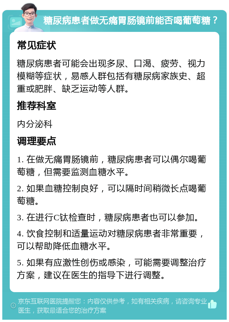 糖尿病患者做无痛胃肠镜前能否喝葡萄糖？ 常见症状 糖尿病患者可能会出现多尿、口渴、疲劳、视力模糊等症状，易感人群包括有糖尿病家族史、超重或肥胖、缺乏运动等人群。 推荐科室 内分泌科 调理要点 1. 在做无痛胃肠镜前，糖尿病患者可以偶尔喝葡萄糖，但需要监测血糖水平。 2. 如果血糖控制良好，可以隔时间稍微长点喝葡萄糖。 3. 在进行C钛检查时，糖尿病患者也可以参加。 4. 饮食控制和适量运动对糖尿病患者非常重要，可以帮助降低血糖水平。 5. 如果有应激性创伤或感染，可能需要调整治疗方案，建议在医生的指导下进行调整。