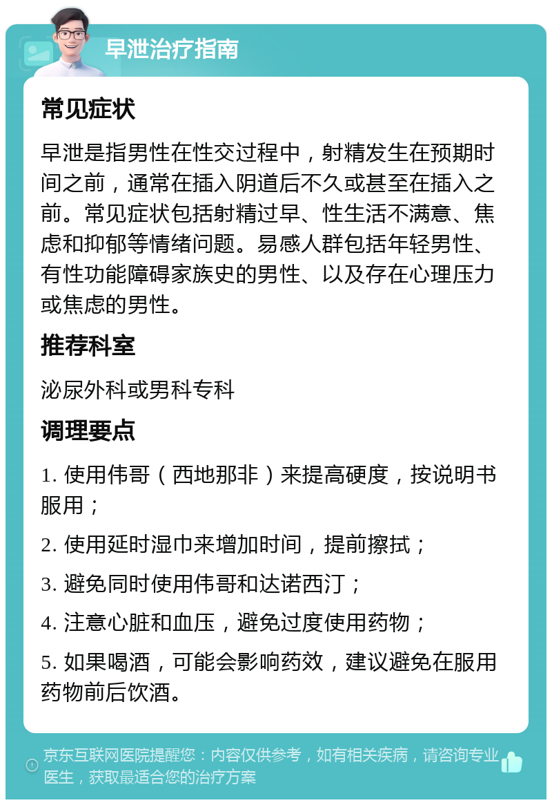 早泄治疗指南 常见症状 早泄是指男性在性交过程中，射精发生在预期时间之前，通常在插入阴道后不久或甚至在插入之前。常见症状包括射精过早、性生活不满意、焦虑和抑郁等情绪问题。易感人群包括年轻男性、有性功能障碍家族史的男性、以及存在心理压力或焦虑的男性。 推荐科室 泌尿外科或男科专科 调理要点 1. 使用伟哥（西地那非）来提高硬度，按说明书服用； 2. 使用延时湿巾来增加时间，提前擦拭； 3. 避免同时使用伟哥和达诺西汀； 4. 注意心脏和血压，避免过度使用药物； 5. 如果喝酒，可能会影响药效，建议避免在服用药物前后饮酒。