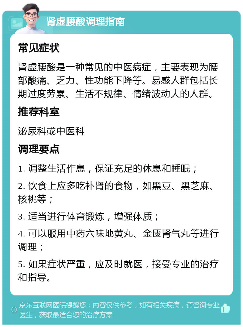 肾虚腰酸调理指南 常见症状 肾虚腰酸是一种常见的中医病症，主要表现为腰部酸痛、乏力、性功能下降等。易感人群包括长期过度劳累、生活不规律、情绪波动大的人群。 推荐科室 泌尿科或中医科 调理要点 1. 调整生活作息，保证充足的休息和睡眠； 2. 饮食上应多吃补肾的食物，如黑豆、黑芝麻、核桃等； 3. 适当进行体育锻炼，增强体质； 4. 可以服用中药六味地黄丸、金匮肾气丸等进行调理； 5. 如果症状严重，应及时就医，接受专业的治疗和指导。