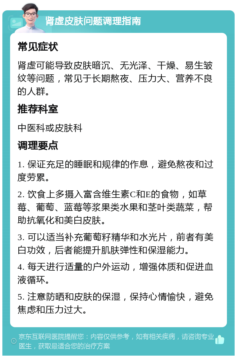 肾虚皮肤问题调理指南 常见症状 肾虚可能导致皮肤暗沉、无光泽、干燥、易生皱纹等问题，常见于长期熬夜、压力大、营养不良的人群。 推荐科室 中医科或皮肤科 调理要点 1. 保证充足的睡眠和规律的作息，避免熬夜和过度劳累。 2. 饮食上多摄入富含维生素C和E的食物，如草莓、葡萄、蓝莓等浆果类水果和茎叶类蔬菜，帮助抗氧化和美白皮肤。 3. 可以适当补充葡萄籽精华和水光片，前者有美白功效，后者能提升肌肤弹性和保湿能力。 4. 每天进行适量的户外运动，增强体质和促进血液循环。 5. 注意防晒和皮肤的保湿，保持心情愉快，避免焦虑和压力过大。