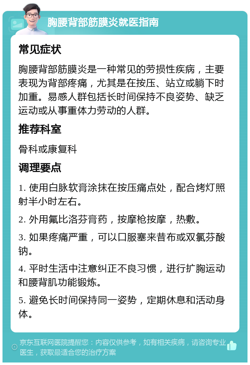 胸腰背部筋膜炎就医指南 常见症状 胸腰背部筋膜炎是一种常见的劳损性疾病，主要表现为背部疼痛，尤其是在按压、站立或躺下时加重。易感人群包括长时间保持不良姿势、缺乏运动或从事重体力劳动的人群。 推荐科室 骨科或康复科 调理要点 1. 使用白脉软膏涂抹在按压痛点处，配合烤灯照射半小时左右。 2. 外用氟比洛芬膏药，按摩枪按摩，热敷。 3. 如果疼痛严重，可以口服塞来昔布或双氯芬酸钠。 4. 平时生活中注意纠正不良习惯，进行扩胸运动和腰背肌功能锻炼。 5. 避免长时间保持同一姿势，定期休息和活动身体。