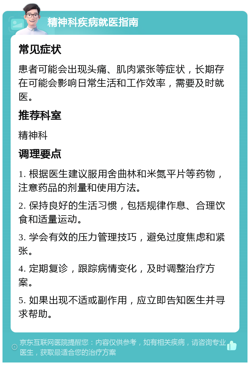 精神科疾病就医指南 常见症状 患者可能会出现头痛、肌肉紧张等症状，长期存在可能会影响日常生活和工作效率，需要及时就医。 推荐科室 精神科 调理要点 1. 根据医生建议服用舍曲林和米氮平片等药物，注意药品的剂量和使用方法。 2. 保持良好的生活习惯，包括规律作息、合理饮食和适量运动。 3. 学会有效的压力管理技巧，避免过度焦虑和紧张。 4. 定期复诊，跟踪病情变化，及时调整治疗方案。 5. 如果出现不适或副作用，应立即告知医生并寻求帮助。