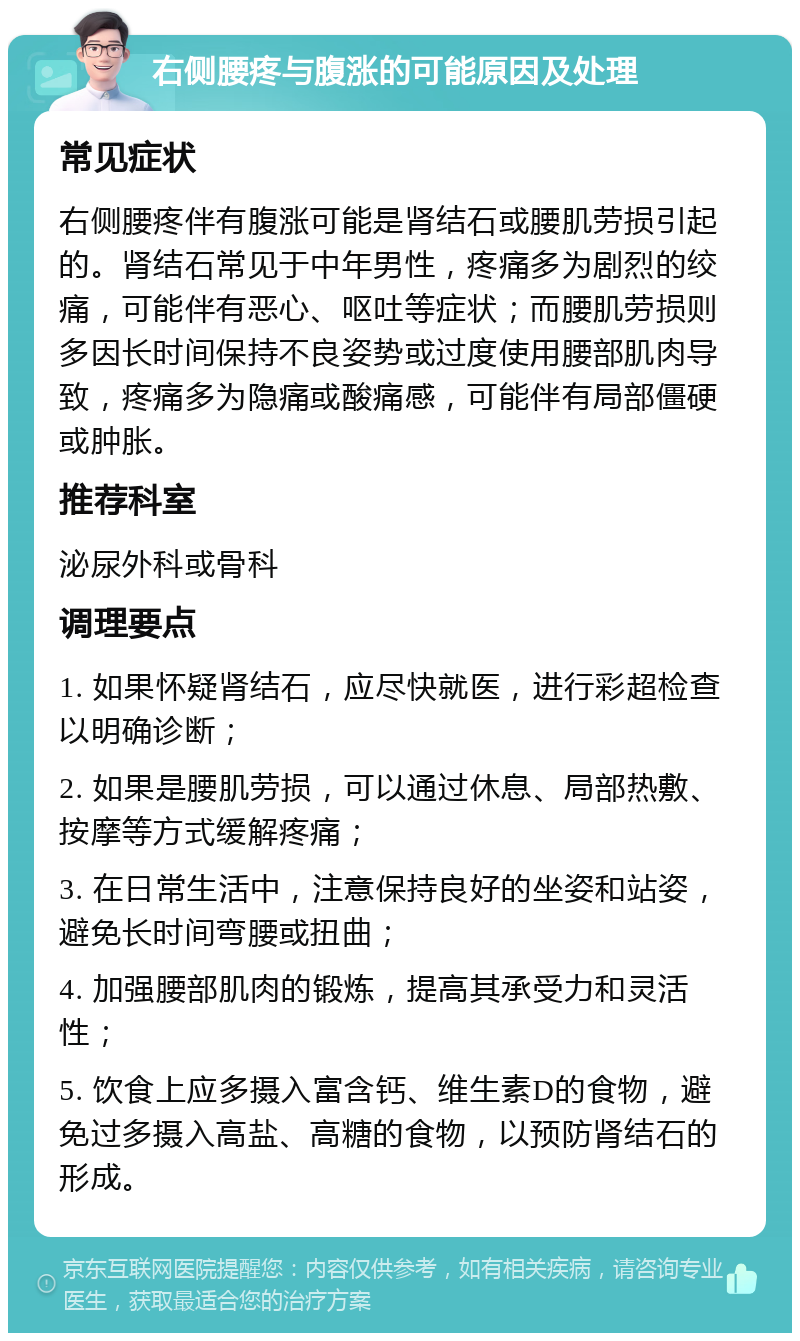 右侧腰疼与腹涨的可能原因及处理 常见症状 右侧腰疼伴有腹涨可能是肾结石或腰肌劳损引起的。肾结石常见于中年男性，疼痛多为剧烈的绞痛，可能伴有恶心、呕吐等症状；而腰肌劳损则多因长时间保持不良姿势或过度使用腰部肌肉导致，疼痛多为隐痛或酸痛感，可能伴有局部僵硬或肿胀。 推荐科室 泌尿外科或骨科 调理要点 1. 如果怀疑肾结石，应尽快就医，进行彩超检查以明确诊断； 2. 如果是腰肌劳损，可以通过休息、局部热敷、按摩等方式缓解疼痛； 3. 在日常生活中，注意保持良好的坐姿和站姿，避免长时间弯腰或扭曲； 4. 加强腰部肌肉的锻炼，提高其承受力和灵活性； 5. 饮食上应多摄入富含钙、维生素D的食物，避免过多摄入高盐、高糖的食物，以预防肾结石的形成。