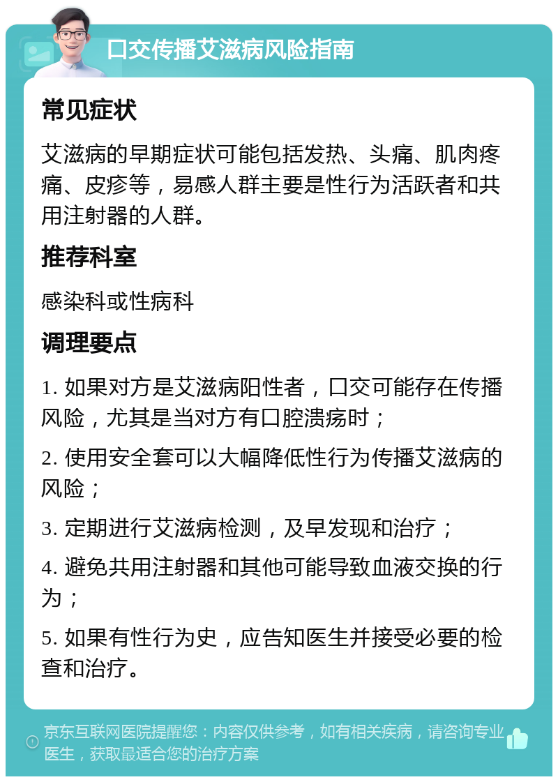 口交传播艾滋病风险指南 常见症状 艾滋病的早期症状可能包括发热、头痛、肌肉疼痛、皮疹等，易感人群主要是性行为活跃者和共用注射器的人群。 推荐科室 感染科或性病科 调理要点 1. 如果对方是艾滋病阳性者，口交可能存在传播风险，尤其是当对方有口腔溃疡时； 2. 使用安全套可以大幅降低性行为传播艾滋病的风险； 3. 定期进行艾滋病检测，及早发现和治疗； 4. 避免共用注射器和其他可能导致血液交换的行为； 5. 如果有性行为史，应告知医生并接受必要的检查和治疗。