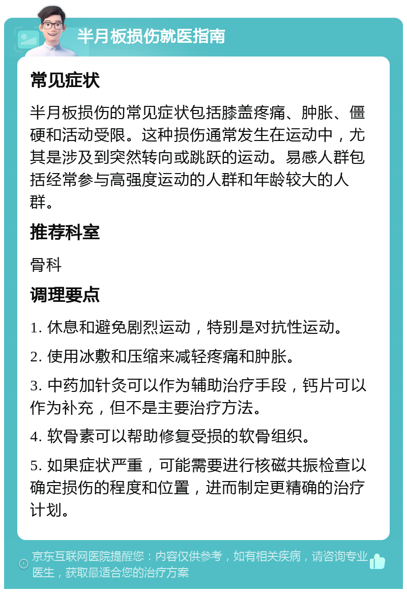 半月板损伤就医指南 常见症状 半月板损伤的常见症状包括膝盖疼痛、肿胀、僵硬和活动受限。这种损伤通常发生在运动中，尤其是涉及到突然转向或跳跃的运动。易感人群包括经常参与高强度运动的人群和年龄较大的人群。 推荐科室 骨科 调理要点 1. 休息和避免剧烈运动，特别是对抗性运动。 2. 使用冰敷和压缩来减轻疼痛和肿胀。 3. 中药加针灸可以作为辅助治疗手段，钙片可以作为补充，但不是主要治疗方法。 4. 软骨素可以帮助修复受损的软骨组织。 5. 如果症状严重，可能需要进行核磁共振检查以确定损伤的程度和位置，进而制定更精确的治疗计划。