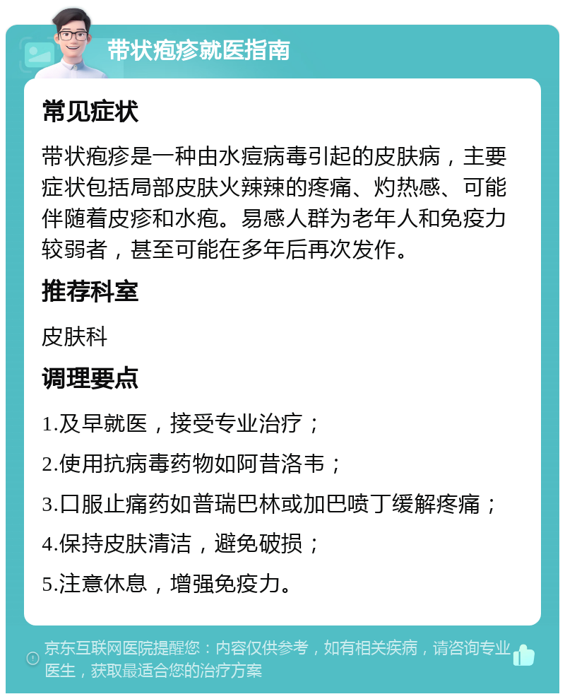 带状疱疹就医指南 常见症状 带状疱疹是一种由水痘病毒引起的皮肤病，主要症状包括局部皮肤火辣辣的疼痛、灼热感、可能伴随着皮疹和水疱。易感人群为老年人和免疫力较弱者，甚至可能在多年后再次发作。 推荐科室 皮肤科 调理要点 1.及早就医，接受专业治疗； 2.使用抗病毒药物如阿昔洛韦； 3.口服止痛药如普瑞巴林或加巴喷丁缓解疼痛； 4.保持皮肤清洁，避免破损； 5.注意休息，增强免疫力。