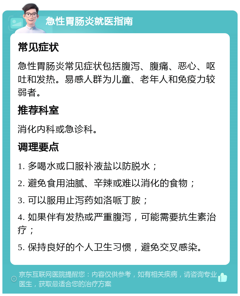 急性胃肠炎就医指南 常见症状 急性胃肠炎常见症状包括腹泻、腹痛、恶心、呕吐和发热。易感人群为儿童、老年人和免疫力较弱者。 推荐科室 消化内科或急诊科。 调理要点 1. 多喝水或口服补液盐以防脱水； 2. 避免食用油腻、辛辣或难以消化的食物； 3. 可以服用止泻药如洛哌丁胺； 4. 如果伴有发热或严重腹泻，可能需要抗生素治疗； 5. 保持良好的个人卫生习惯，避免交叉感染。