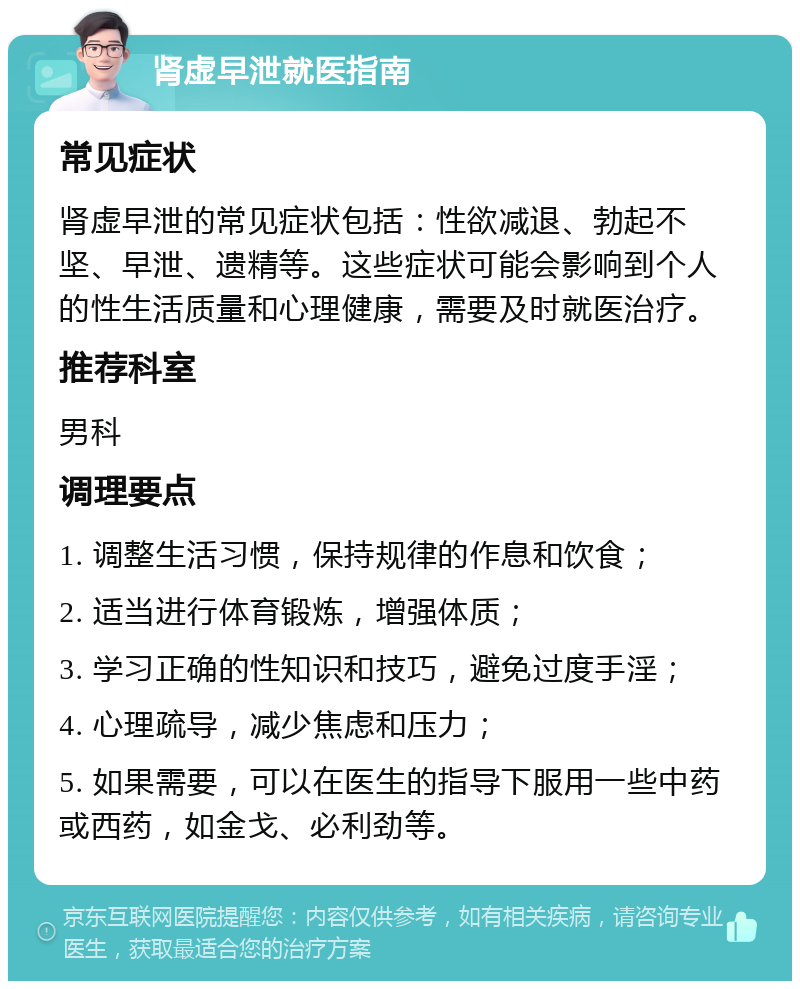 肾虚早泄就医指南 常见症状 肾虚早泄的常见症状包括：性欲减退、勃起不坚、早泄、遗精等。这些症状可能会影响到个人的性生活质量和心理健康，需要及时就医治疗。 推荐科室 男科 调理要点 1. 调整生活习惯，保持规律的作息和饮食； 2. 适当进行体育锻炼，增强体质； 3. 学习正确的性知识和技巧，避免过度手淫； 4. 心理疏导，减少焦虑和压力； 5. 如果需要，可以在医生的指导下服用一些中药或西药，如金戈、必利劲等。